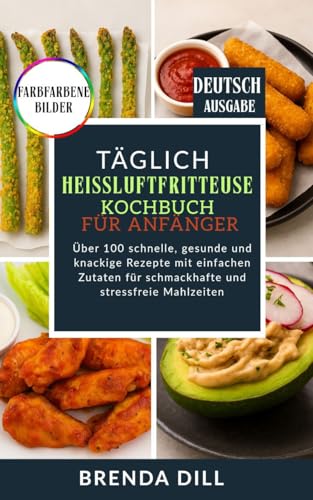TÄGLICH Heißluftfritteusen-Kochbuch für Anfänger: Über 100 schnelle, gesunde und knackige Rezepte mit einfachen Zutaten für schmackhafte und stressfreie Mahlzeiten