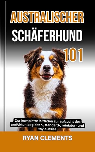 AUSTRALISCHER SCHÄFERHUND 101: Der komplette leitfaden zur aufzucht des perfekten begleiter-, standard-, miniatur- und toy-aussies (Hunderatgeber 101)