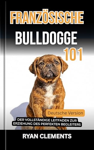 FRANZÖSISCHE BULLDOGGE 101: der vollständige leitfaden zur erziehung des perfekten begleiters (Hunderatgeber 101)
