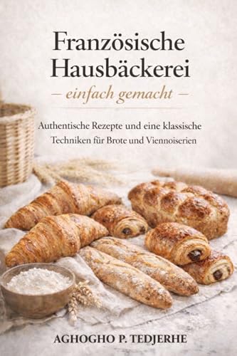 Französische Hausbäckerei – ganz einfach: Authentische Rezepte und klassische Techniken für Brote und Feingebäcke