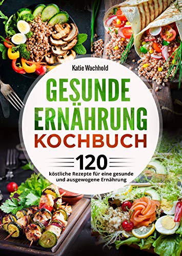 Gesunde Ernährung Kochbuch: 120 köstliche Rezepte für eine gesunde und ausgewogene Ernährung