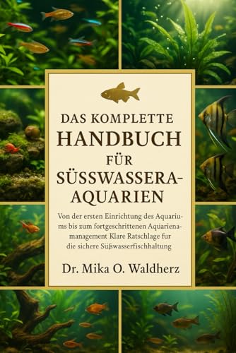 DAS KOMPLETTE HANDBUCH FÜR SÜSSWASSERAQUARIUME: Von der ersten Einrichtung des Aquariums bis zum fortgeschrittenen Aquarienmanagement: Klare Ratschläge für die sichere Süßwasserfischhaltung