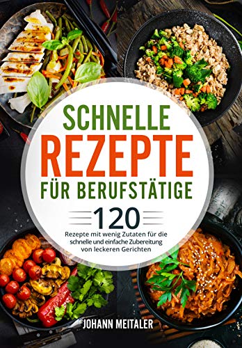 Schnelle Rezepte für Berufstätige: 120 Rezepte mit wenig Zutaten für die schnelle und einfache Zubereitung von leckeren Gerichten