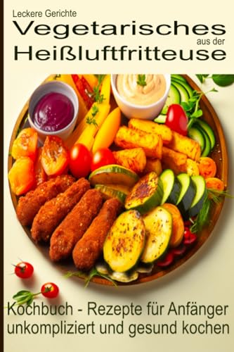 Leckere Gerichte, vegetarisches aus der Heißluftfritteuse, Kochbuch - Rezepte für Anfänger: unkompliziert und gesund kochen