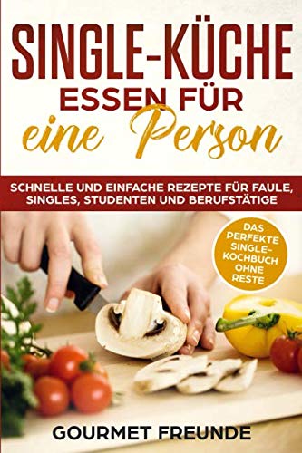 SINGLE-KÜCHE: Essen für eine Person. Schnelle und einfache Rezepte für Faule, Singles, Studenten und Berufstätige: Das perfekte Single-Kochbuch ohne Reste