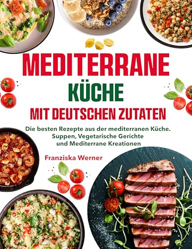 Mediterrane Küche mit deutschen Zutaten: Die besten Rezepte aus der mediterranen Küche. Suppen, Vegetarische Gerichte und Mediterrane Kreationen