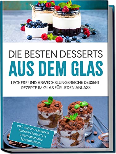 Die besten Desserts aus dem Glas: Leckere und abwechslungsreiche Dessert Rezepte im Glas für jeden Anlass | inkl. vegane Desserts, Fitness-Desserts & internationalen Spezialitäten