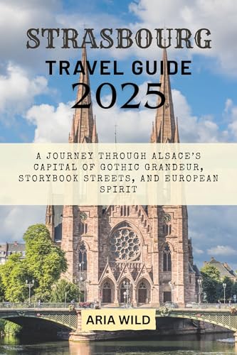 STRASBOURG TRAVEL GUIDE 2025: A Journey Through Alsace’s Capital of Gothic Grandeur, Storybook Streets, and European Spirit (English Edition)