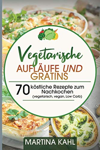 Vegetarische Aufläufe und Gratins: 70 köstliche Rezepte zum Nachkochen (vegetarisch, vegan, Low Carb)