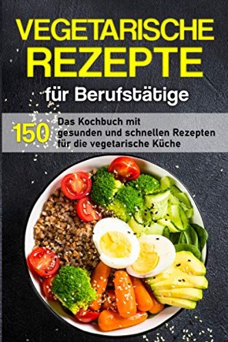 Vegetarische Rezepte für Berufstätige: Das Kochbuch mit 150 gesunden und schnellen Rezepten für die vegetarische Küche (Kochbuch für Berufstätige)