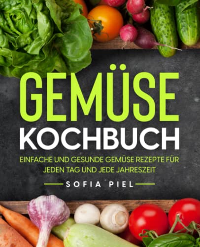 Gemüse Kochbuch: Einfache und gesunde Gemüse Rezepte für jeden Tag und jede Jahreszeit