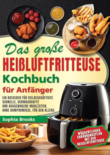 Das große Heißluftfritteusen-Kochbuch für Anfänger : Ein Ratgeber für Vielbeschäftigte - schnelle, schmackhafte und ausgewogene Mahlzeiten ohne Kompromisse für den Alltag