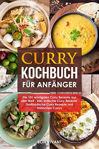 Curry Kochbuch für Anfänger - die 101 würzigsten Curry Rezepte aus aller Welt - inkl. Indische Curry Rezepte, Thailändische Curry Rezepte und Hähnchen Curry