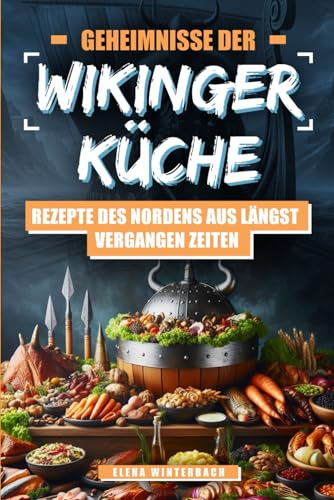 Geheimnisse der Wikinger-Küche: Rezepte des Nordens aus längst vergangenen Zeiten: Nordische Küche mal anders – Inkl. farbigen Bilder zu jedem Rezept