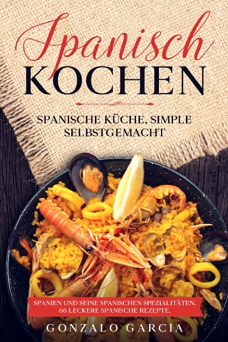 Spanisch Kochen. Spanische Küche, simple selbstgemacht. Spanien und seine spanischen Spezialitäten.: Spanien und seine spanischen Spezialitäten. 66 leckere spanische Rezepte.