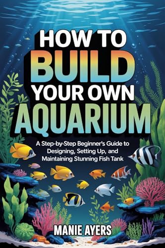 How to Build Your Own Aquarium : A Step-by-Step Beginner’s Guide to Designing, Setting Up, and Maintaining a Stunning Fish Tank (English Edition)