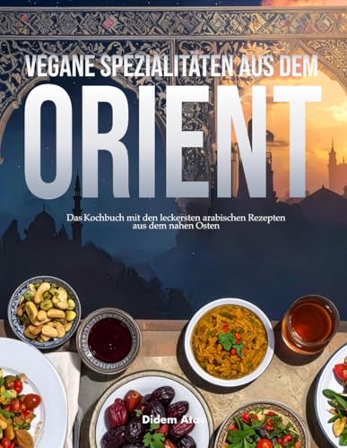 Vegane Spezialitäten aus dem Orient: Das Kochbuch mit den leckersten arabischen Rezepten aus dem Nahen Osten